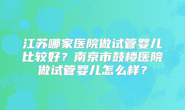 江苏哪家医院做试管婴儿比较好？南京市鼓楼医院做试管婴儿怎么样？