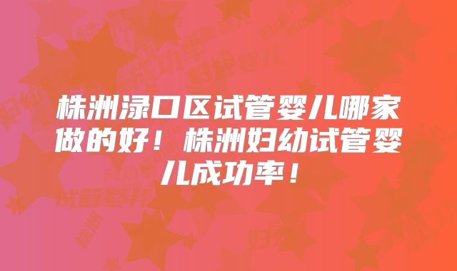 株洲渌口区试管婴儿哪家做的好!株洲妇幼试管婴儿成功率!