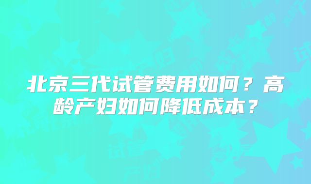 北京三代试管费用如何？高龄产妇如何降低成本？