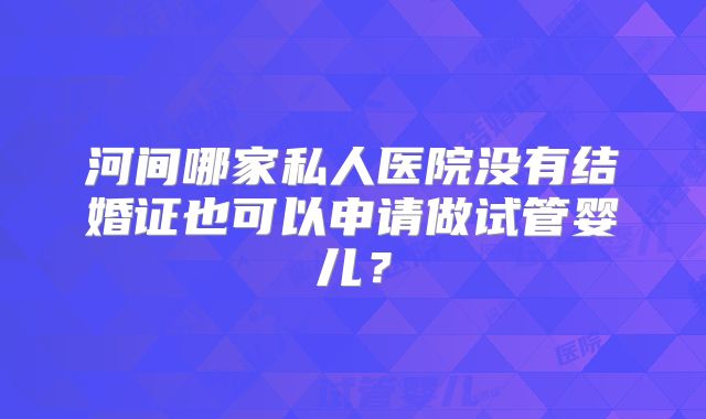 河间哪家私人医院没有结婚证也可以申请做试管婴儿？
