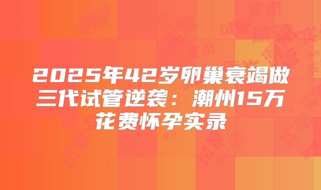 2025年42岁卵巢衰竭做三代试管逆袭：潮州15万花费怀孕实录