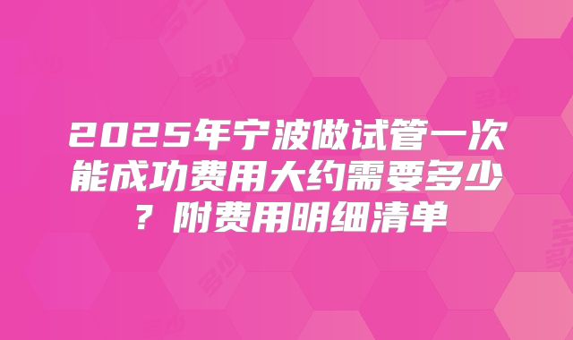 2025年宁波做试管一次能成功费用大约需要多少？附费用明细清单