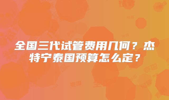 全国三代试管费用几何？杰特宁泰国预算怎么定？