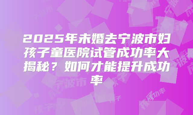 2025年未婚去宁波市妇孩子童医院试管成功率大揭秘？如何才能提升成功率