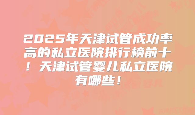 2025年天津试管成功率高的私立医院排行榜前十！天津试管婴儿私立医院有哪些！
