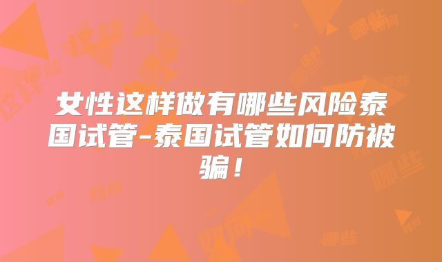 女性这样做有哪些风险泰国试管-泰国试管如何防被骗！
