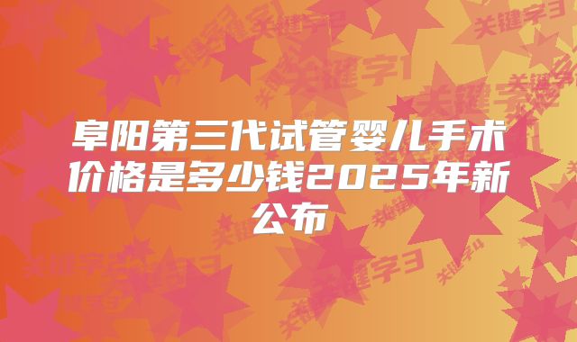 阜阳第三代试管婴儿手术价格是多少钱2025年新公布
