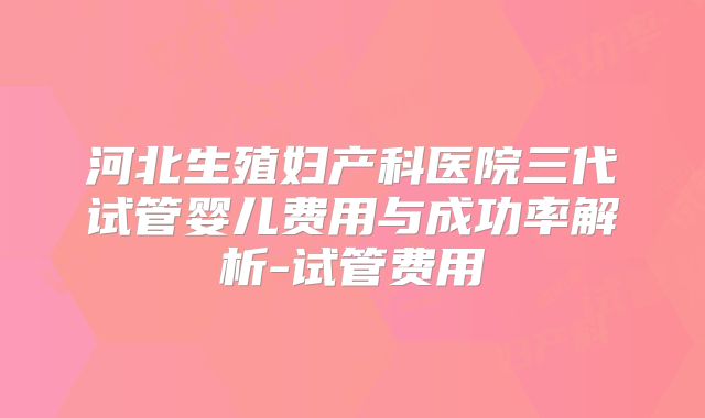 河北生殖妇产科医院三代试管婴儿费用与成功率解析-试管费用
