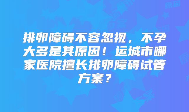 排卵障碍不容忽视，不孕大多是其原因！运城市哪家医院擅长排卵障碍试管方案？