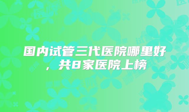 国内试管三代医院哪里好，共8家医院上榜