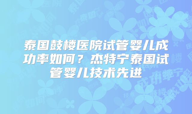 泰国鼓楼医院试管婴儿成功率如何？杰特宁泰国试管婴儿技术先进