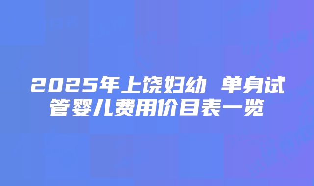 2025年上饶妇幼 单身试管婴儿费用价目表一览