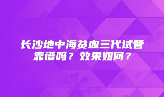 长沙地中海贫血三代试管靠谱吗？效果如何？