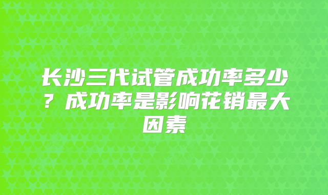 长沙三代试管成功率多少？成功率是影响花销最大因素