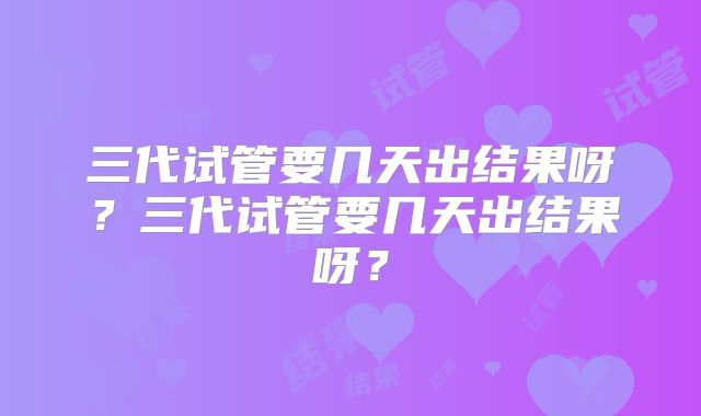 三代试管要几天出结果呀？三代试管要几天出结果呀？