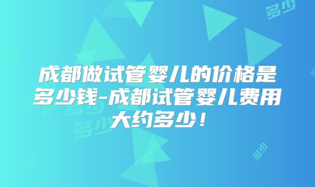 成都做试管婴儿的价格是多少钱-成都试管婴儿费用大约多少！