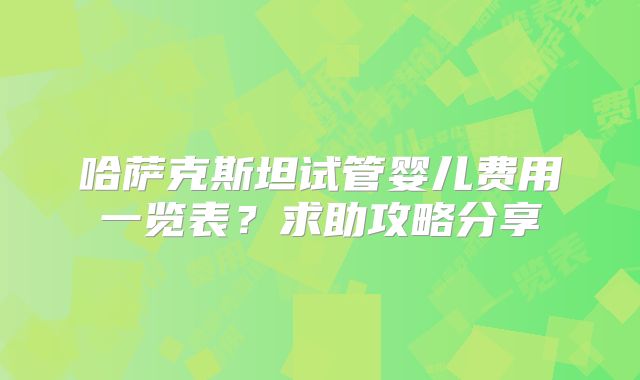 哈萨克斯坦试管婴儿费用一览表？求助攻略分享
