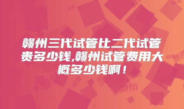 赣州三代试管比二代试管贵多少钱,赣州试管费用大概多少钱啊！