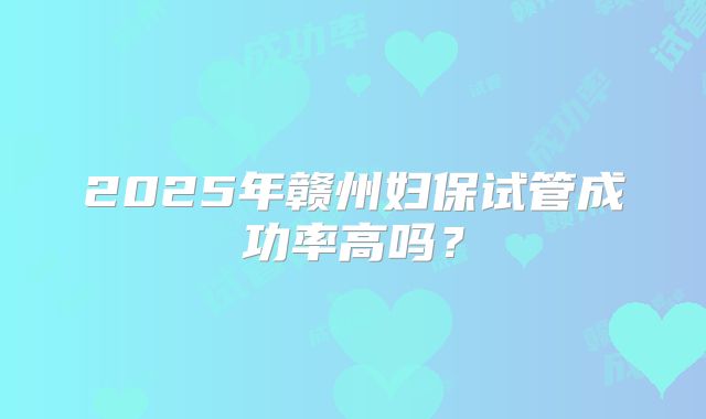 2025年赣州妇保试管成功率高吗？