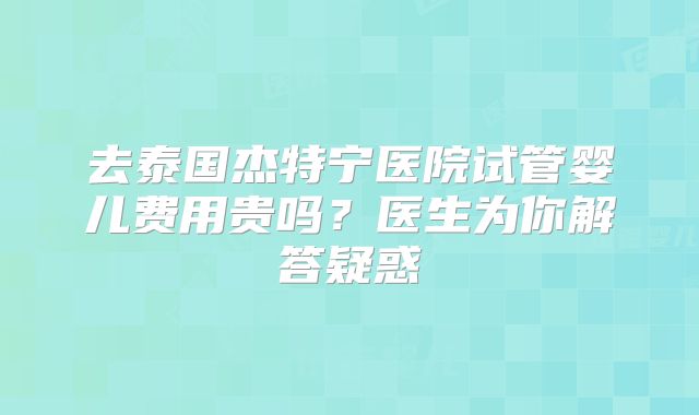去泰国杰特宁医院试管婴儿费用贵吗？医生为你解答疑惑
