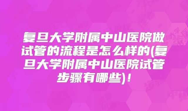复旦大学附属中山医院做试管的流程是怎么样的(复旦大学附属中山医院试管步骤有哪些)！