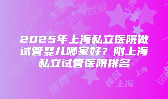 2025年上海私立医院做试管婴儿哪家好？附上海私立试管医院排名