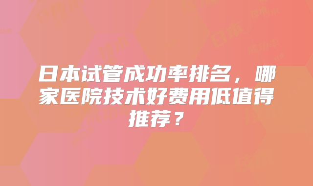 日本试管成功率排名，哪家医院技术好费用低值得推荐？