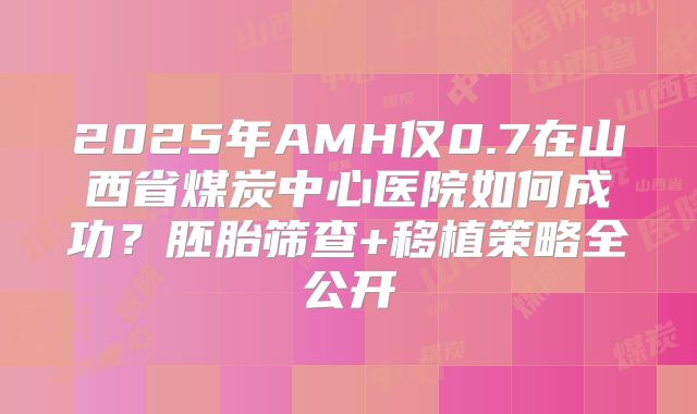 2025年AMH仅0.7在山西省煤炭中心医院如何成功？胚胎筛查+移植策略全公开