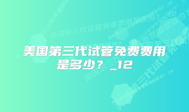 美国第三代试管免费费用是多少？_12