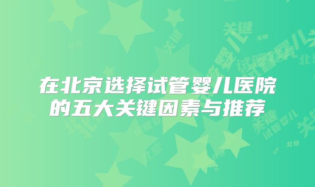 在北京选择试管婴儿医院的五大关键因素与推荐