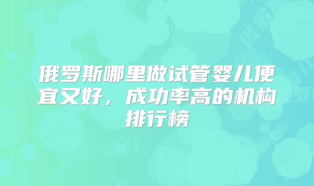 俄罗斯哪里做试管婴儿便宜又好,成功率高的机构排行榜