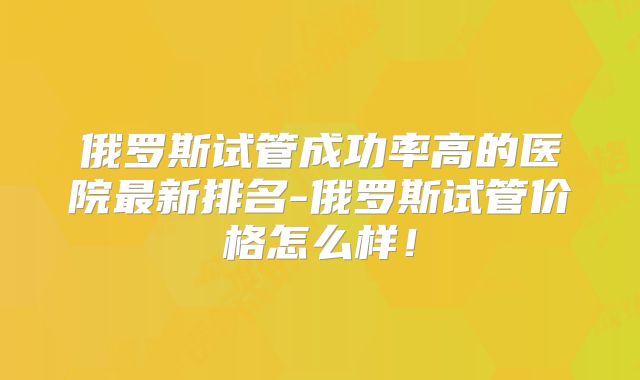 俄罗斯试管成功率高的医院最新排名-俄罗斯试管价格怎么样！