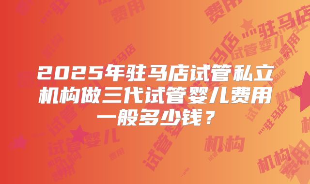 2025年驻马店试管私立机构做三代试管婴儿费用一般多少钱?