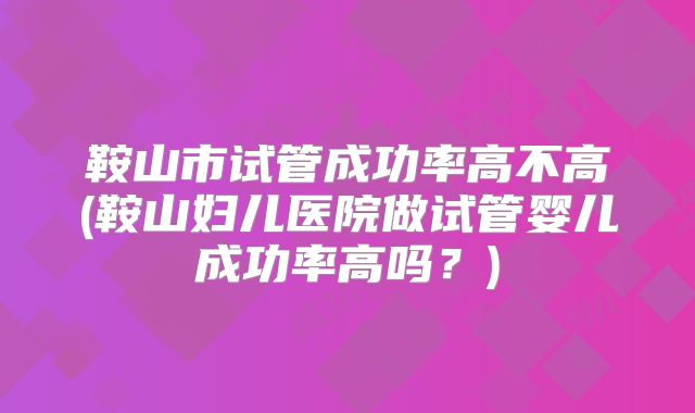 鞍山市试管成功率高不高(鞍山妇儿医院做试管婴儿成功率高吗？)