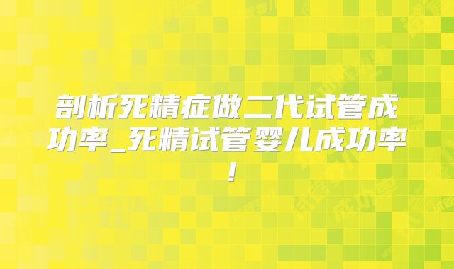 剖析死精症做二代试管成功率_死精试管婴儿成功率！