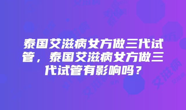 泰国艾滋病女方做三代试管,泰国艾滋病女方做三代试管有影响吗?