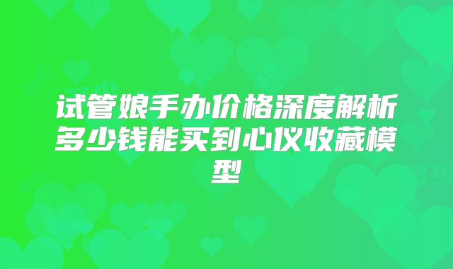 试管娘手办价格深度解析多少钱能买到心仪收藏模型
