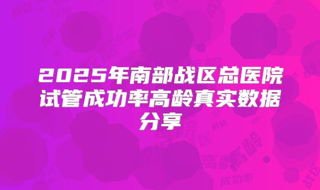 2025年南部战区总医院试管成功率高龄真实数据分享