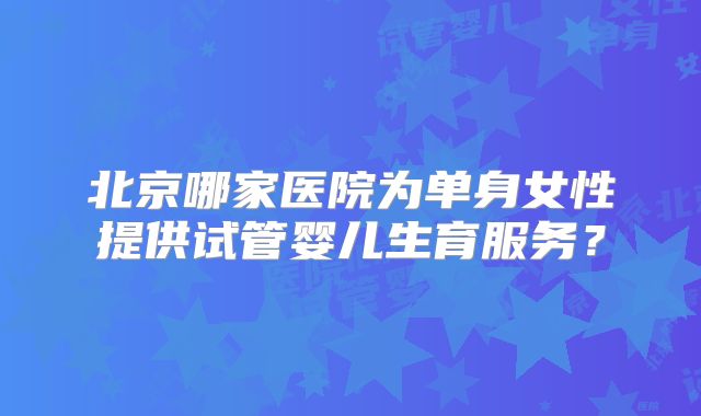 北京哪家医院为单身女性提供试管婴儿生育服务？
