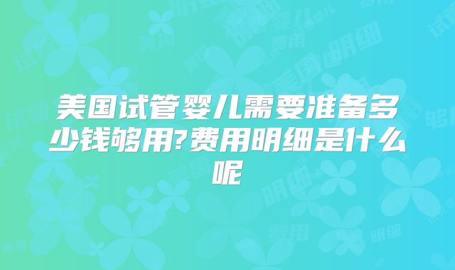 美国试管婴儿需要准备多少钱够用?费用明细是什么呢