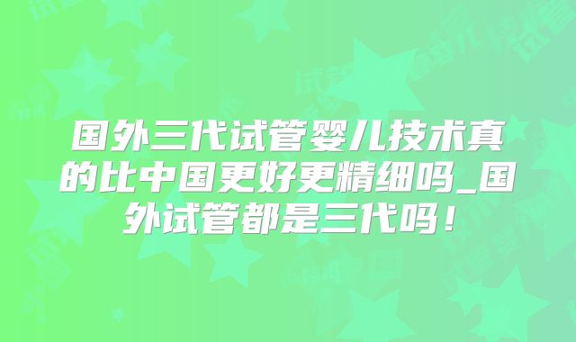 国外三代试管婴儿技术真的比中国更好更精细吗_国外试管都是三代吗!