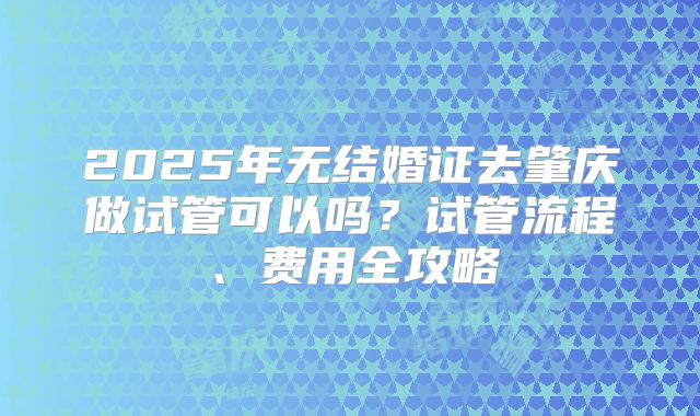 2025年无结婚证去肇庆做试管可以吗？试管流程、费用全攻略