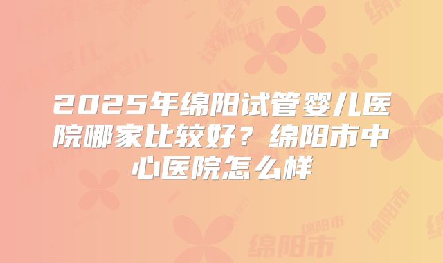 2025年绵阳试管婴儿医院哪家比较好？绵阳市中心医院怎么样
