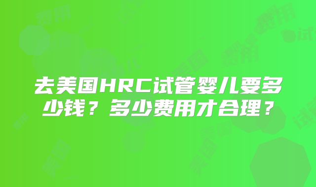 去美国HRC试管婴儿要多少钱？多少费用才合理？