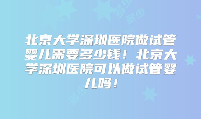 北京大学深圳医院做试管婴儿需要多少钱！北京大学深圳医院可以做试管婴儿吗！