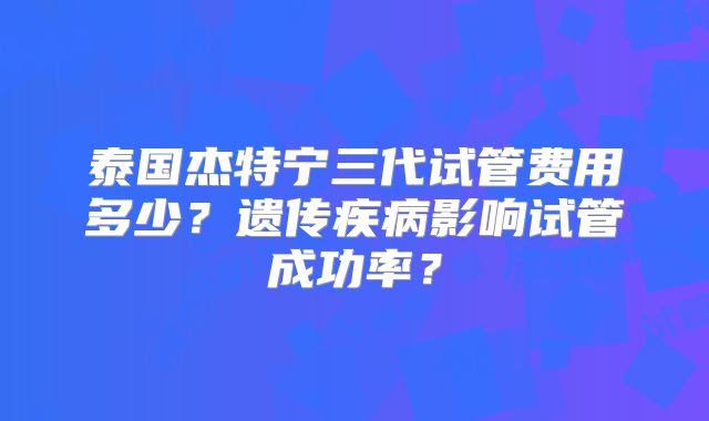 泰国杰特宁三代试管费用多少?遗传疾病影响试管成功率?