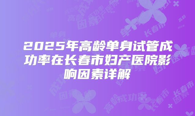 2025年高龄单身试管成功率在长春市妇产医院影响因素详解
