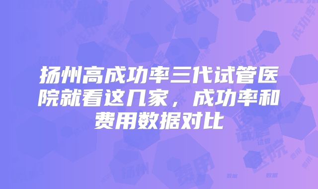 扬州高成功率三代试管医院就看这几家，成功率和费用数据对比