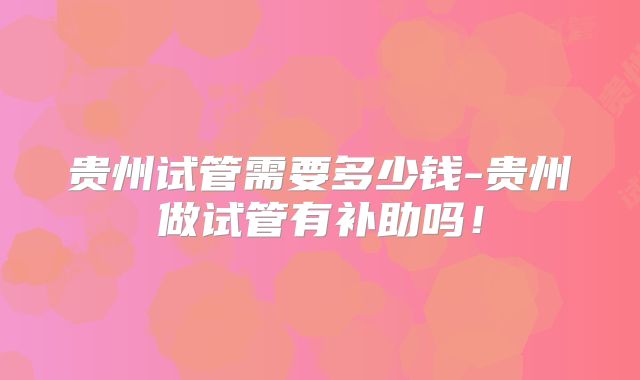 贵州试管需要多少钱-贵州做试管有补助吗!