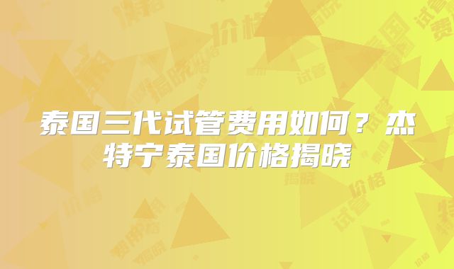 泰国三代试管费用如何？杰特宁泰国价格揭晓
